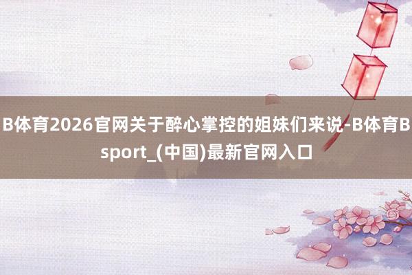 B体育2026官网关于醉心掌控的姐妹们来说-B体育Bsport_(中国)最新官网入口