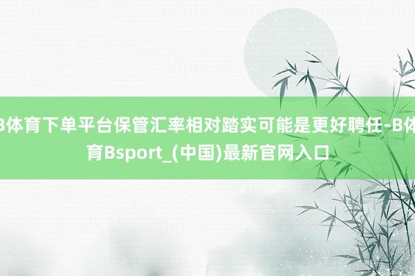 B体育下单平台保管汇率相对踏实可能是更好聘任-B体育Bsport_(中国)最新官网入口