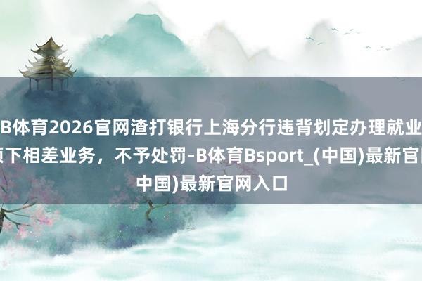 B体育2026官网渣打银行上海分行违背划定办理就业生意项下相差业务，不予处罚-B体育Bsport_(中国)最新官网入口