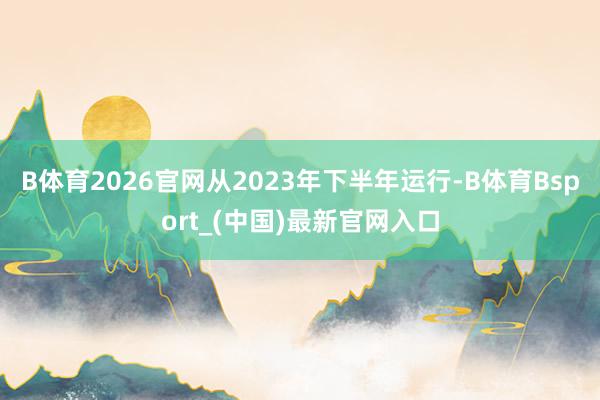 B体育2026官网从2023年下半年运行-B体育Bsport_(中国)最新官网入口
