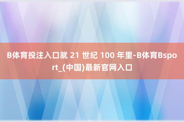 B体育投注入口就 21 世纪 100 年里-B体育Bsport_(中国)最新官网入口