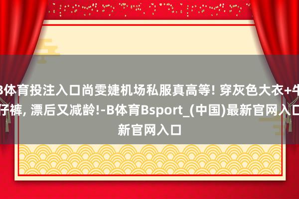 B体育投注入口尚雯婕机场私服真高等! 穿灰色大衣+牛仔裤, 漂后又减龄!-B体育Bsport_(中国)最新官网入口
