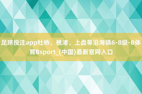 足球投注app杜桥、桃渚、上盘等沿海镇6-8级-B体育Bsport_(中国)最新官网入口