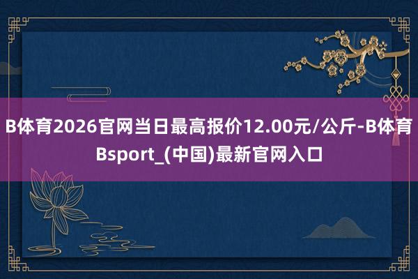 B体育2026官网当日最高报价12.00元/公斤-B体育Bsport_(中国)最新官网入口