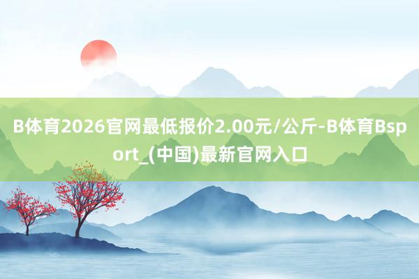 B体育2026官网最低报价2.00元/公斤-B体育Bsport_(中国)最新官网入口