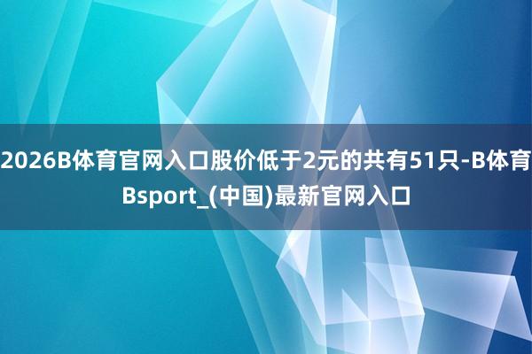 2026B体育官网入口股价低于2元的共有51只-B体育Bsport_(中国)最新官网入口