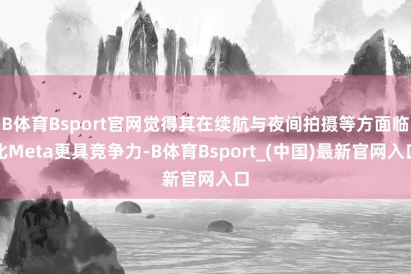 B体育Bsport官网觉得其在续航与夜间拍摄等方面临比Meta更具竞争力-B体育Bsport_(中国)最新官网入口