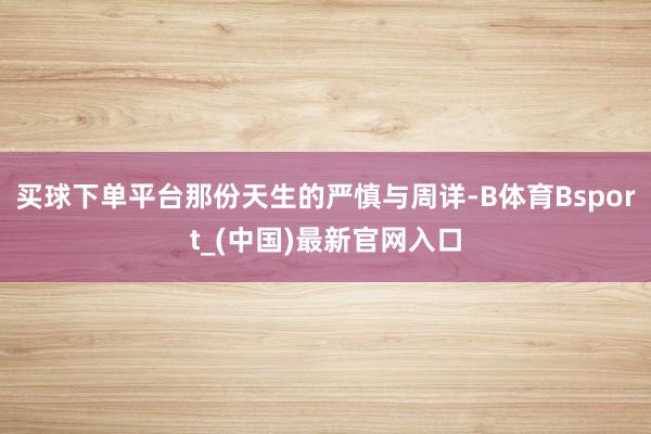 买球下单平台那份天生的严慎与周详-B体育Bsport_(中国)最新官网入口