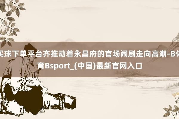 买球下单平台齐推动着永昌府的官场闹剧走向高潮-B体育Bsport_(中国)最新官网入口