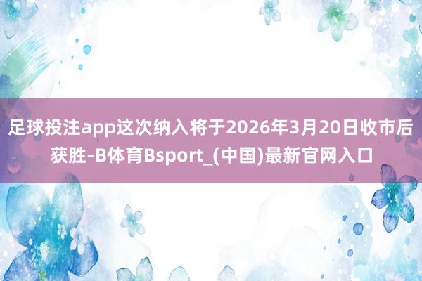 足球投注app这次纳入将于2026年3月20日收市后获胜-B体育Bsport_(中国)最新官网入口