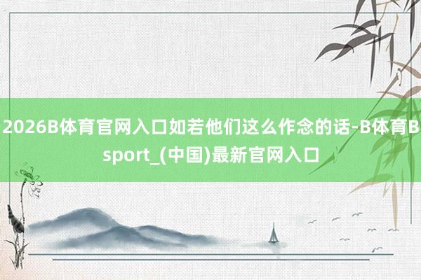 2026B体育官网入口如若他们这么作念的话-B体育Bsport_(中国)最新官网入口