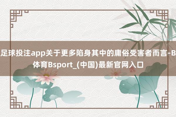 足球投注app关于更多陷身其中的庸俗受害者而言-B体育Bsport_(中国)最新官网入口