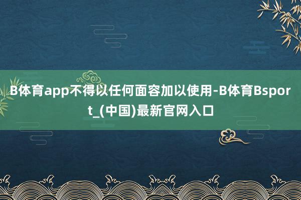 B体育app不得以任何面容加以使用-B体育Bsport_(中国)最新官网入口