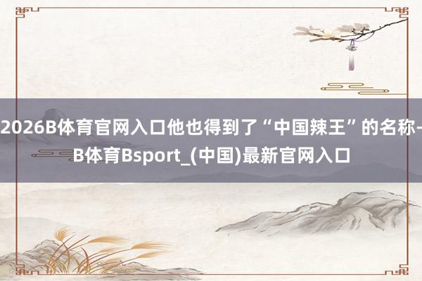 2026B体育官网入口他也得到了“中国辣王”的名称-B体育Bsport_(中国)最新官网入口