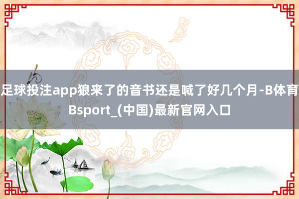 足球投注app狼来了的音书还是喊了好几个月-B体育Bsport_(中国)最新官网入口