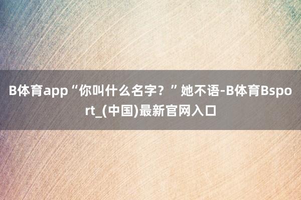 B体育app“你叫什么名字？”她不语-B体育Bsport_(中国)最新官网入口