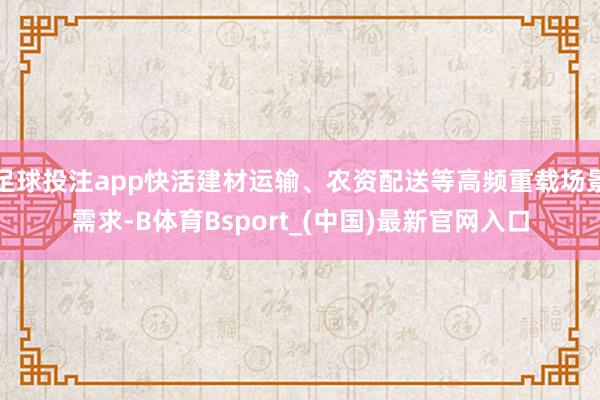 足球投注app快活建材运输、农资配送等高频重载场景需求-B体育Bsport_(中国)最新官网入口