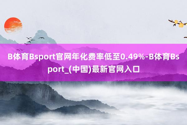 B体育Bsport官网年化费率低至0.49%-B体育Bsport_(中国)最新官网入口
