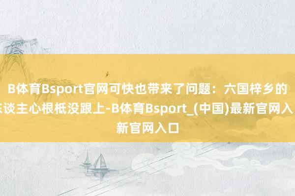 B体育Bsport官网可快也带来了问题:六国梓乡的东谈主心根柢没跟上-B体育Bsport_(中国)最新官网入口