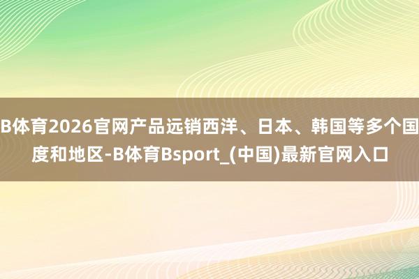 B体育2026官网产品远销西洋、日本、韩国等多个国度和地区-B体育Bsport_(中国)最新官网入口