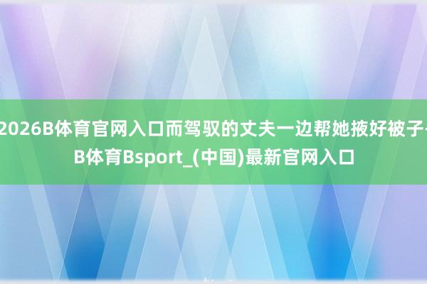 2026B体育官网入口而驾驭的丈夫一边帮她掖好被子-B体育Bsport_(中国)最新官网入口