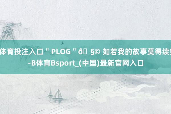 B体育投注入口＂PLOG＂🧩 如若我的故事莫得续集-B体育Bsport_(中国)最新官网入口