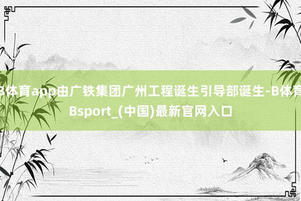 B体育app由广铁集团广州工程诞生引导部诞生-B体育Bsport_(中国)最新官网入口