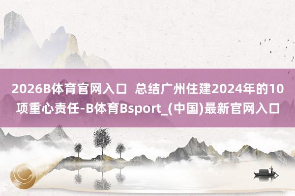 2026B体育官网入口 总结广州住建2024年的10项重心责任-B体育Bsport_(中国)最新官网入口