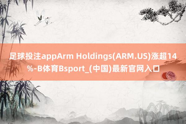 足球投注appArm Holdings(ARM.US)涨超14%-B体育Bsport_(中国)最新官网入口