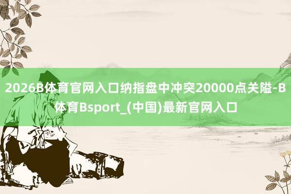 2026B体育官网入口纳指盘中冲突20000点关隘-B体育Bsport_(中国)最新官网入口