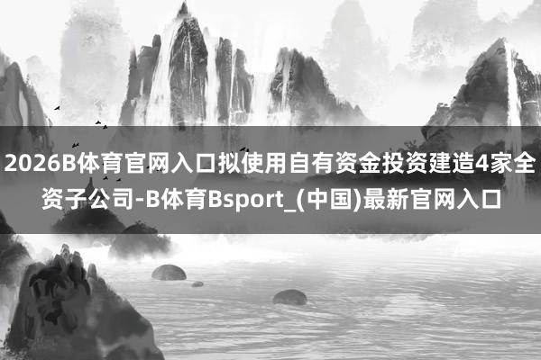 2026B体育官网入口拟使用自有资金投资建造4家全资子公司-B体育Bsport_(中国)最新官网入口