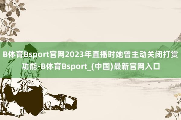 B体育Bsport官网2023年直播时她曾主动关闭打赏功能-B体育Bsport_(中国)最新官网入口