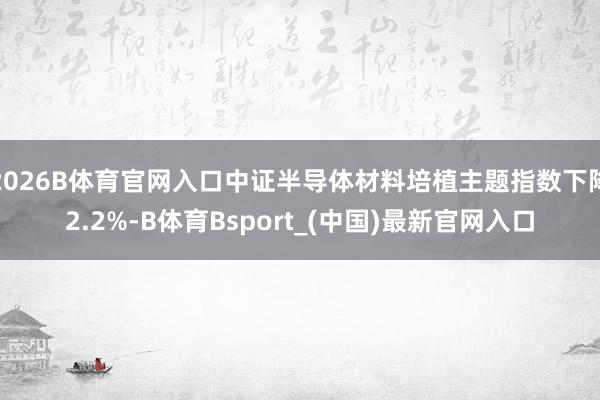 2026B体育官网入口中证半导体材料培植主题指数下降2.2%-B体育Bsport_(中国)最新官网入口