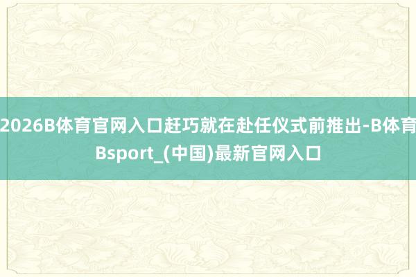 2026B体育官网入口赶巧就在赴任仪式前推出-B体育Bsport_(中国)最新官网入口
