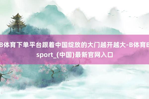 B体育下单平台跟着中国绽放的大门越开越大-B体育Bsport_(中国)最新官网入口