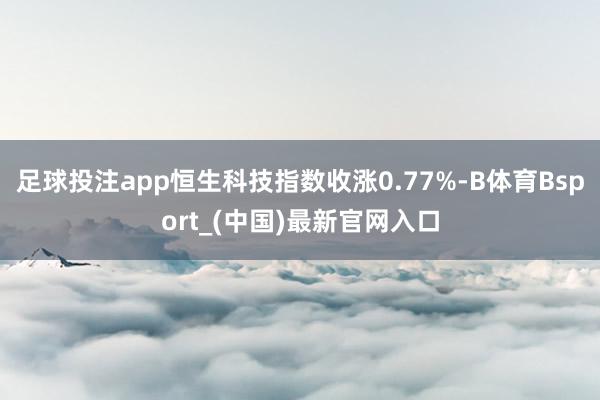 足球投注app恒生科技指数收涨0.77%-B体育Bsport_(中国)最新官网入口
