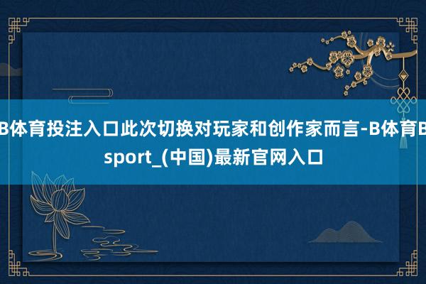 B体育投注入口此次切换对玩家和创作家而言-B体育Bsport_(中国)最新官网入口