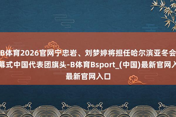 B体育2026官网宁忠岩、刘梦婷将担任哈尔滨亚冬会开幕式中国代表团旗头-B体育Bsport_(中国)最新官网入口