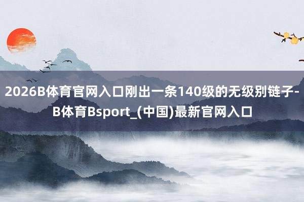 2026B体育官网入口刚出一条140级的无级别链子-B体育Bsport_(中国)最新官网入口