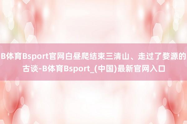 B体育Bsport官网白昼爬结束三清山、走过了婺源的古谈-B体育Bsport_(中国)最新官网入口