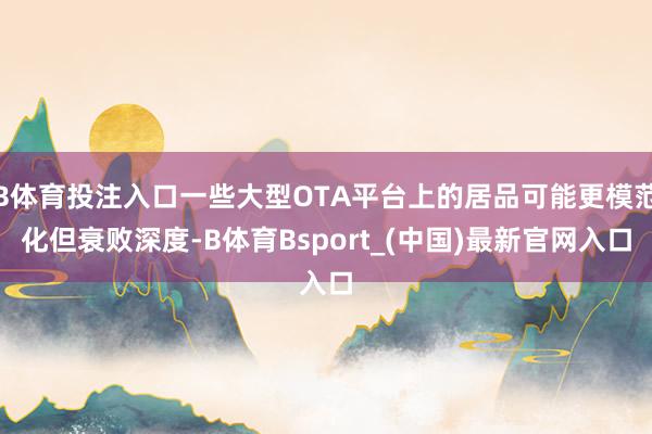 B体育投注入口一些大型OTA平台上的居品可能更模范化但衰败深度-B体育Bsport_(中国)最新官网入口