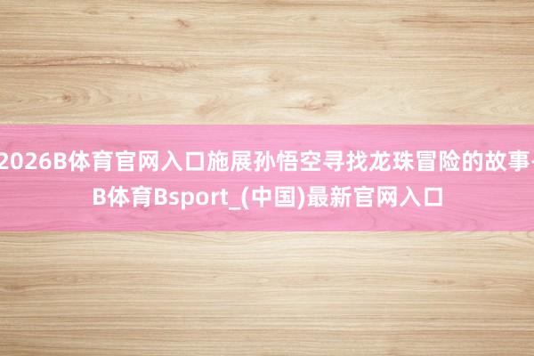 2026B体育官网入口施展孙悟空寻找龙珠冒险的故事-B体育Bsport_(中国)最新官网入口