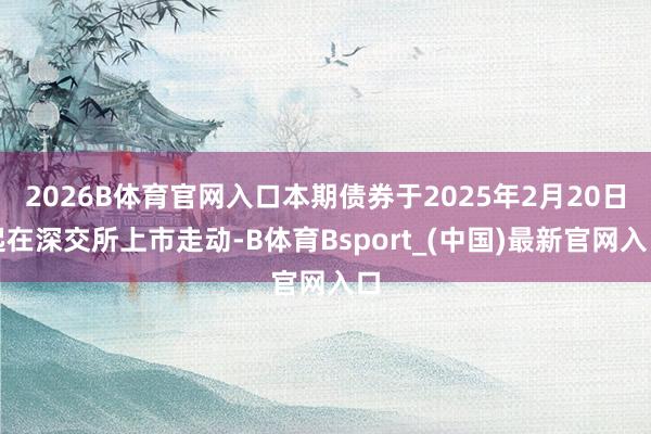 2026B体育官网入口本期债券于2025年2月20日起在深交所上市走动-B体育Bsport_(中国)最新官网入口