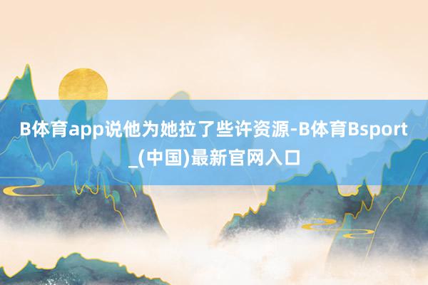B体育app说他为她拉了些许资源-B体育Bsport_(中国)最新官网入口