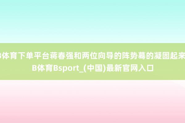 B体育下单平台蒋春强和两位向导的阵势蓦的凝固起来-B体育Bsport_(中国)最新官网入口