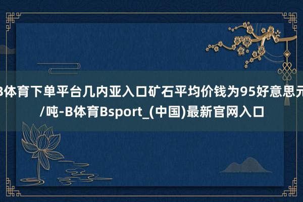 B体育下单平台几内亚入口矿石平均价钱为95好意思元/吨-B体育Bsport_(中国)最新官网入口