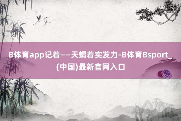 B体育app记着——天蝎着实发力-B体育Bsport_(中国)最新官网入口