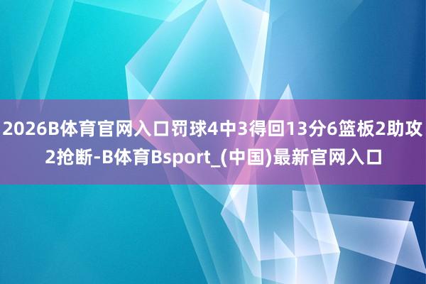 2026B体育官网入口罚球4中3得回13分6篮板2助攻2抢断-B体育Bsport_(中国)最新官网入口