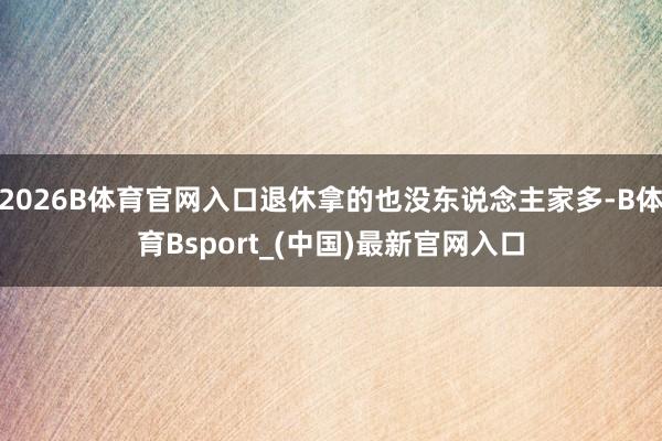 2026B体育官网入口退休拿的也没东说念主家多-B体育Bsport_(中国)最新官网入口