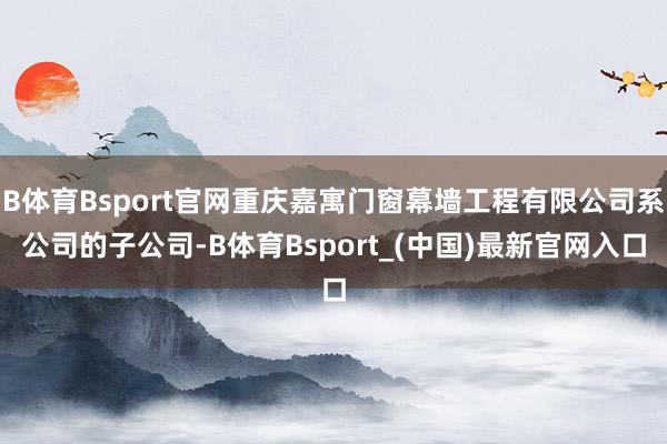 B体育Bsport官网重庆嘉寓门窗幕墙工程有限公司系公司的子公司-B体育Bsport_(中国)最新官网入口